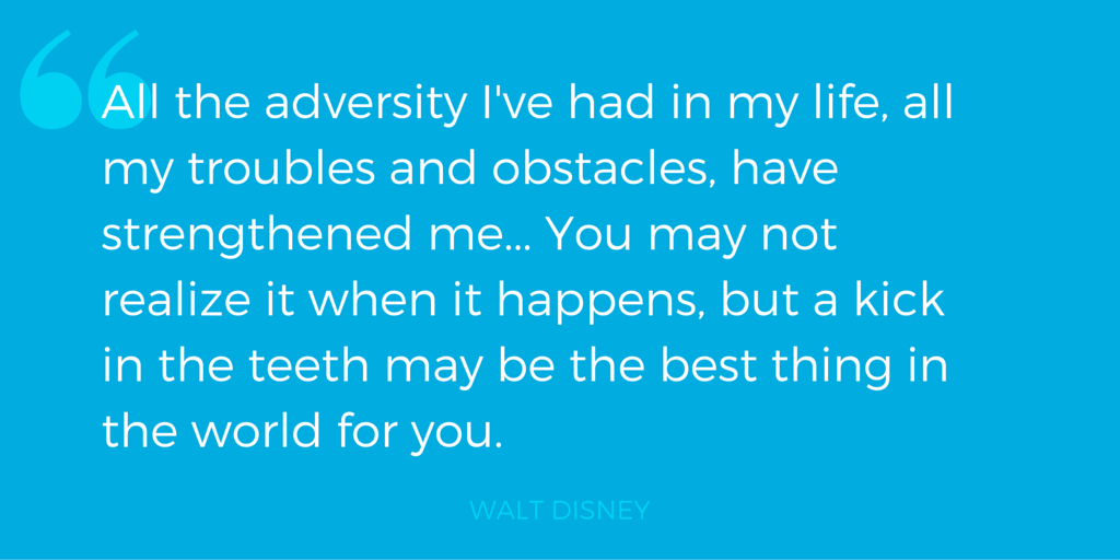 "All the adversity I've had in my life, all my troubles and obstacles, have strengthened me... You may not realize it when it happens, but a kick in the teeth may be the best thing in the world for you." - Walt Disney