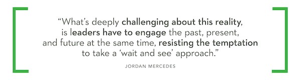 "What's deeply challenging about this reality, is leaders have to engage the past, present, and future at the same time, resisting the temptation to take a 'wait and see' approach." - Jordan Mercedes