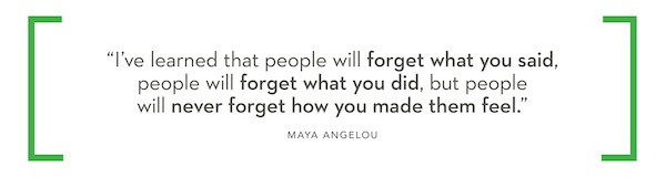 "I've learned that people will forget what you said, people will forget what you did, but people will never forget how you made them feel." - Maya Angelou