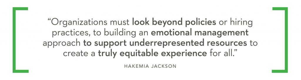 Organizations much look beyond policies or hiring practices, to building an emotional management approach to support underrepresented resources to create a truly equitable experience for all. - Hakemia Jackson