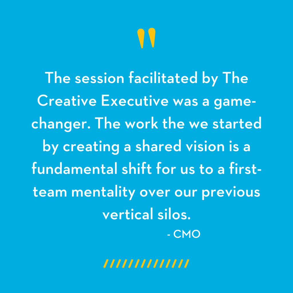 "The session facilitation by The Creative Executive was a game-changer. The work we started by creating a shared vision is a fundamental shift for us to a first-team mentality over our previous vertical silos." - CMO - The Creative Executive