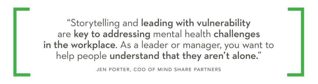 Storytelling and leading with vulnerability are key to addressing mental health challenges in the workplace. As a leader or manager, you want to help people understand that they aren't alone." Jen Porter, COO, Mind Share Partners